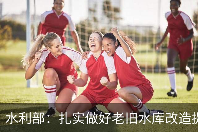 水利部：扎实做好老旧水库改造提升工作，显著提升其防洪能力和安全韧性